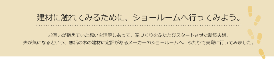 建材に触れてみるために、ショールームへ行ってみよう。 お互いが抱えていた想いを理解しあって、家づくりをふたたびスタートさせた新築夫婦。夫が気になるという、無垢の木の建材に定評があるメーカーのショールームへ、ふたりで実際に行ってみました。