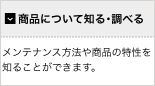 【商品について知る・調べる】メンテナンス方法や商品の特性を知ることができます。