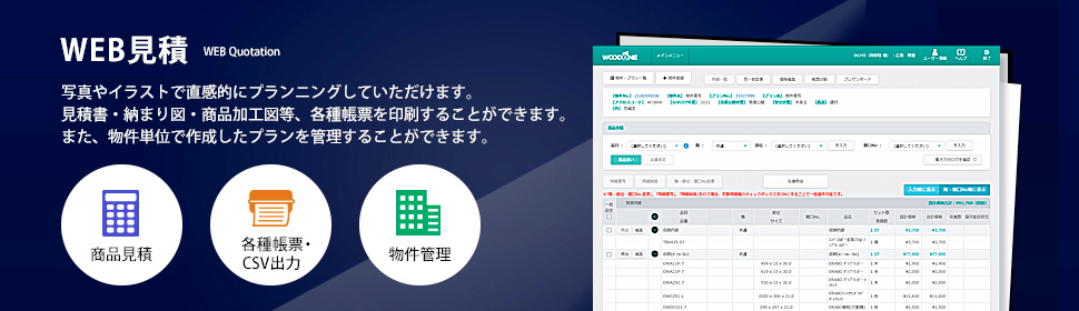 WEB見積 写真やイラストで直感的にプランニングしていただけます。見積書・納まり図・商品加工図等、各種帳票を印刷することができます。また、物件単位で作成したプランを管理することができます。